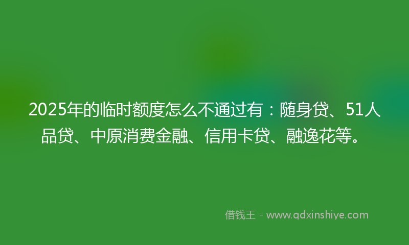 2025年的临时额度怎么不通过有：随身贷、51人品贷、中原消费金融、信用卡贷、融逸花等。