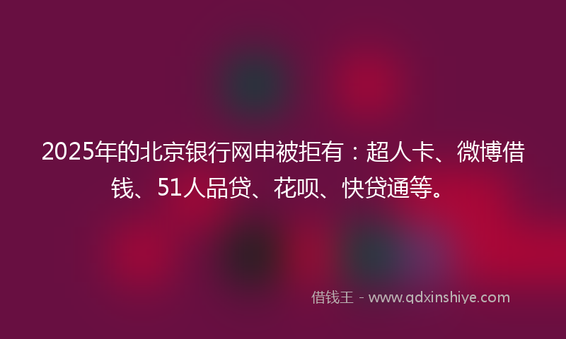2025年的北京银行网申被拒有：超人卡、微博借钱、51人品贷、花呗、快贷通等。