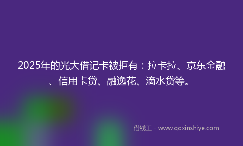 2025年的光大借记卡被拒有：拉卡拉、京东金融、信用卡贷、融逸花、滴水贷等。