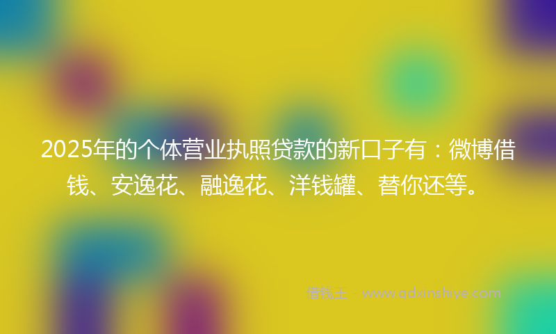 2025年的个体营业执照贷款的新口子有：微博借钱、安逸花、融逸花、洋钱罐、替你还等。