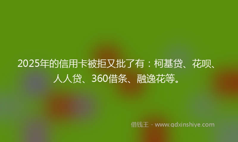 2025年的信用卡被拒又批了有：柯基贷、花呗、人人贷、360借条、融逸花等。