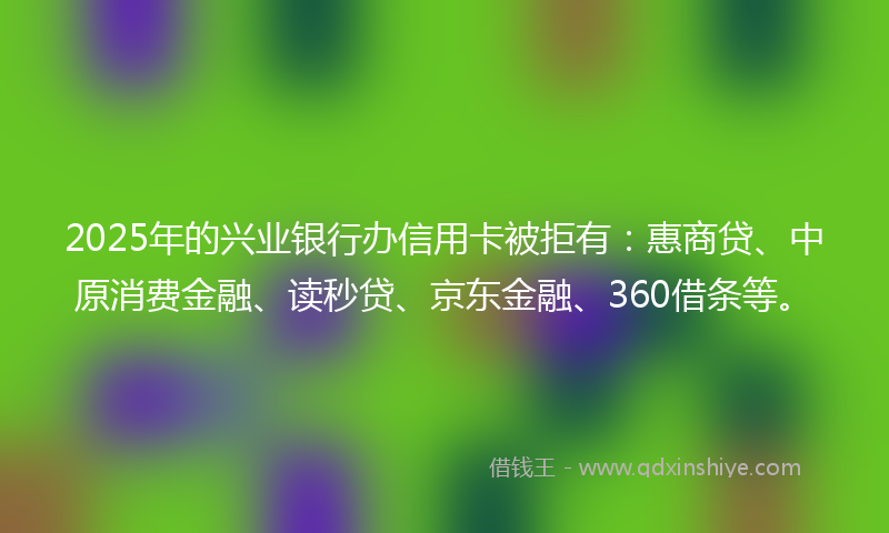 2025年的兴业银行办信用卡被拒有：惠商贷、中原消费金融、读秒贷、京东金融、360借条等。