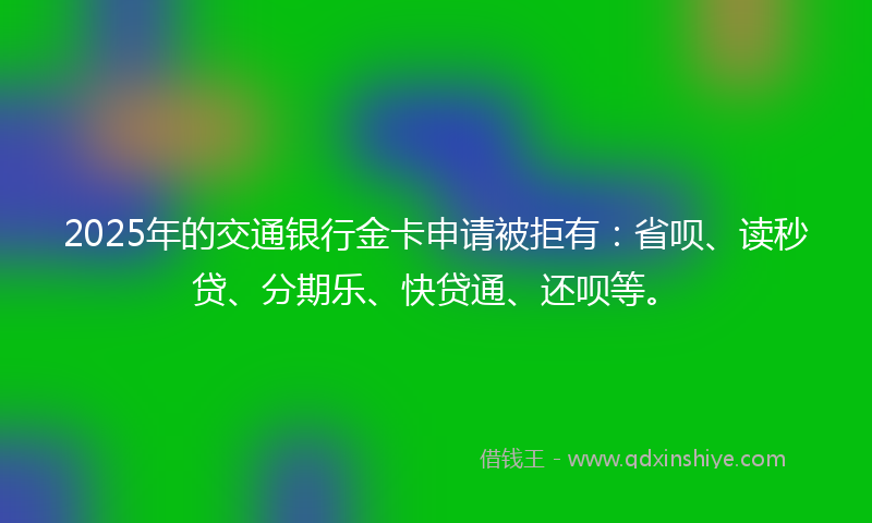 2025年的交通银行金卡申请被拒有：省呗、读秒贷、分期乐、快贷通、还呗等。