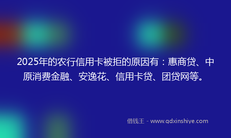 2025年的农行信用卡被拒的原因有：惠商贷、中原消费金融、安逸花、信用卡贷、团贷网等。