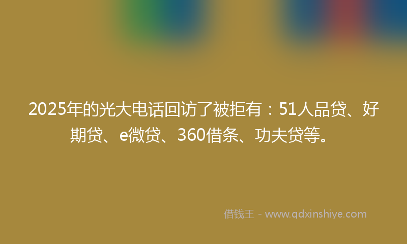 2025年的光大电话回访了被拒有：51人品贷、好期贷、e微贷、360借条、功夫贷等。