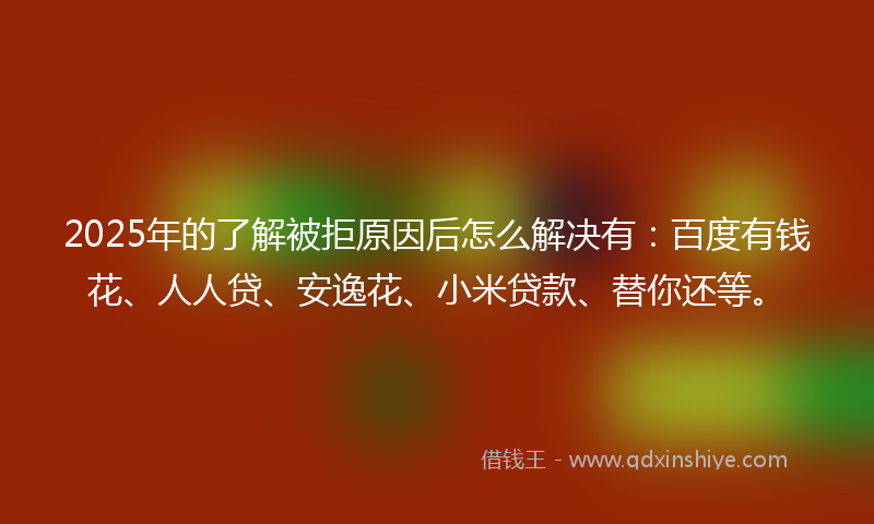 2025年的了解被拒原因后怎么解决有：百度有钱花、人人贷、安逸花、小米贷款、替你还等。