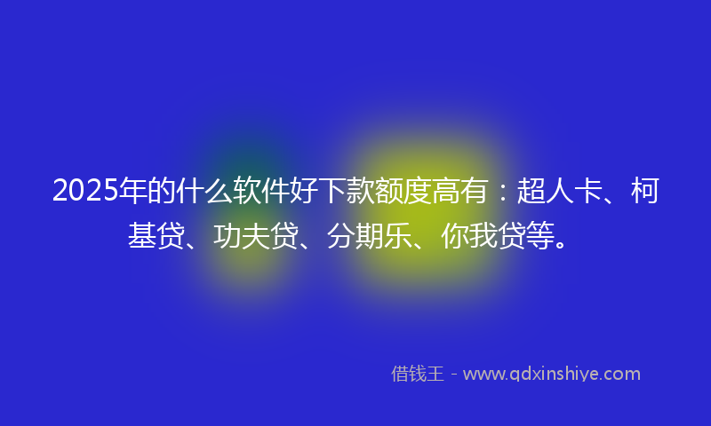2025年的什么软件好下款额度高有：超人卡、柯基贷、功夫贷、分期乐、你我贷等。