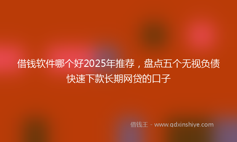借钱软件哪个好2025年推荐，盘点五个无视负债快速下款长期网贷的口子