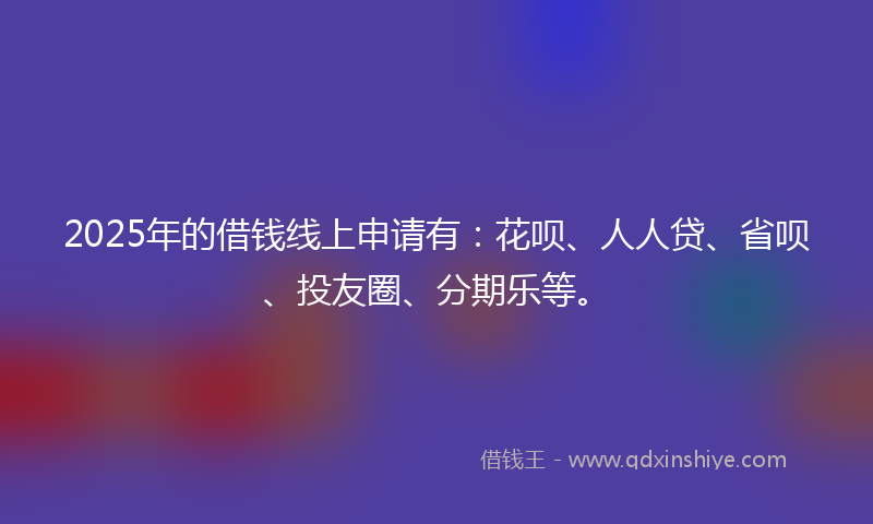 2025年的借钱线上申请有：花呗、人人贷、省呗、投友圈、分期乐等。