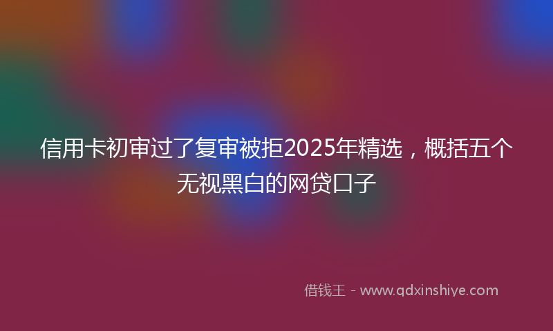 信用卡初审过了复审被拒2025年精选，概括五个无视黑白的网贷口子