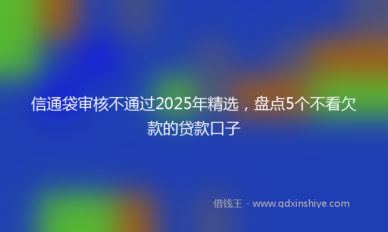 信通袋审核不通过2025年精选，盘点5个不看欠款的贷款口子