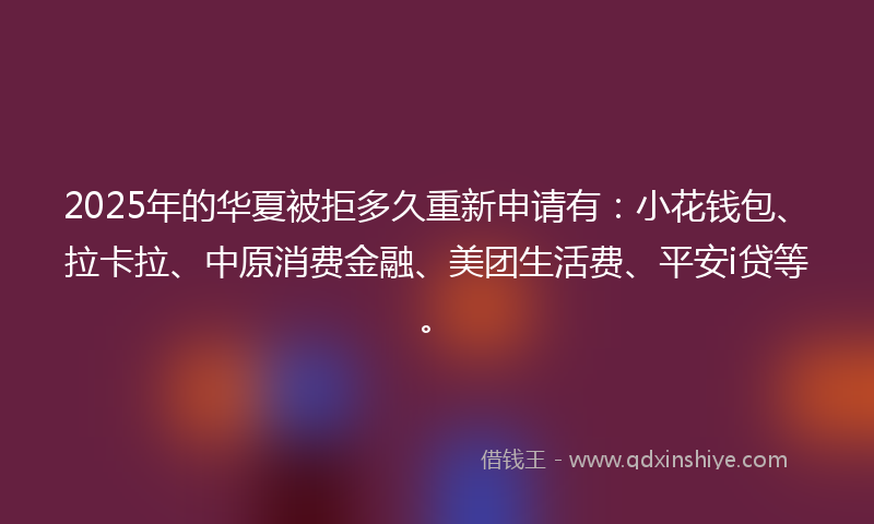 2025年的华夏被拒多久重新申请有：小花钱包、拉卡拉、中原消费金融、美团生活费、平安i贷等。