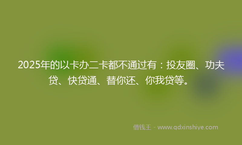 2025年的以卡办二卡都不通过有：投友圈、功夫贷、快贷通、替你还、你我贷等。