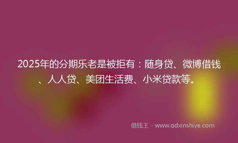 2025年的分期乐老是被拒有：随身贷、微博借钱、人人贷、美团生活费、小米贷款等。
