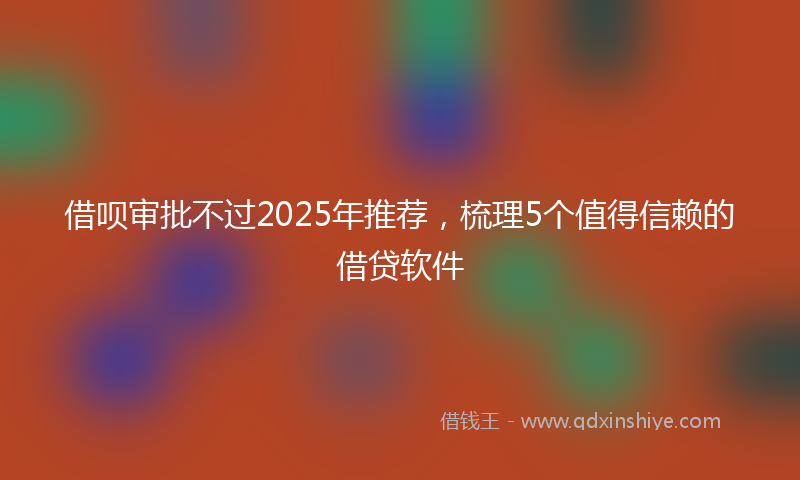 借呗审批不过2025年推荐，梳理5个值得信赖的借贷软件