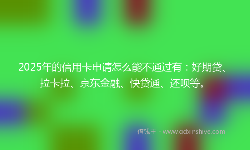 2025年的信用卡申请怎么能不通过有：好期贷、拉卡拉、京东金融、快贷通、还呗等。