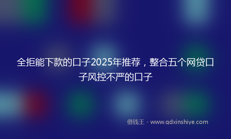 全拒能下款的口子2025年推荐，整合五个网贷口子风控不严的口子