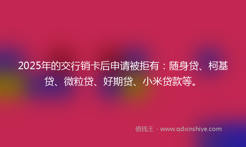2025年的交行销卡后申请被拒有：随身贷、柯基贷、微粒贷、好期贷、小米贷款等。