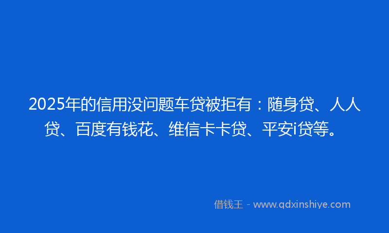 2025年的信用没问题车贷被拒有：随身贷、人人贷、百度有钱花、维信卡卡贷、平安i贷等。