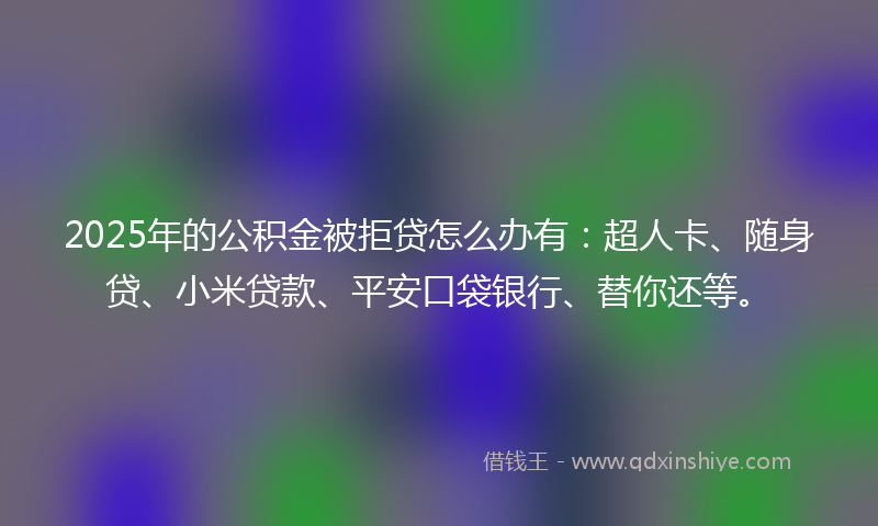 2025年的公积金被拒贷怎么办有：超人卡、随身贷、小米贷款、平安口袋银行、替你还等。