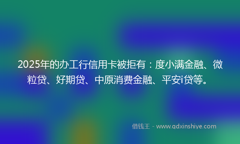 2025年的办工行信用卡被拒有：度小满金融、微粒贷、好期贷、中原消费金融、平安i贷等。