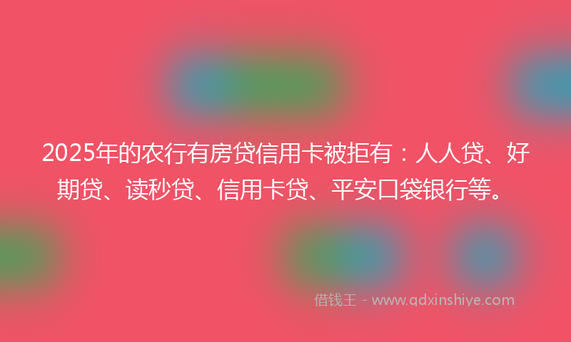 2025年的农行有房贷信用卡被拒有：人人贷、好期贷、读秒贷、信用卡贷、平安口袋银行等。