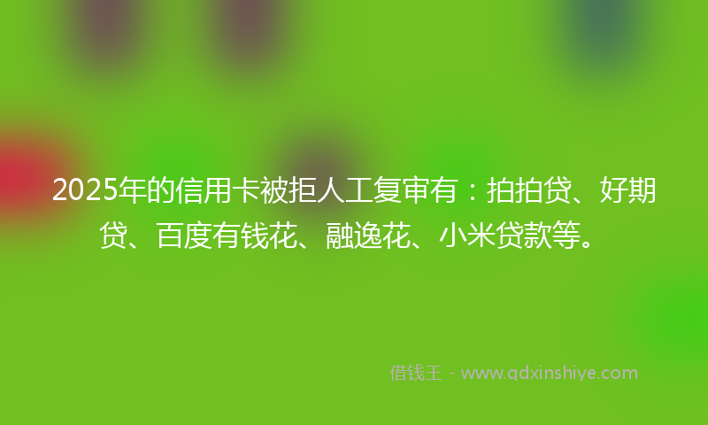 2025年的信用卡被拒人工复审有：拍拍贷、好期贷、百度有钱花、融逸花、小米贷款等。