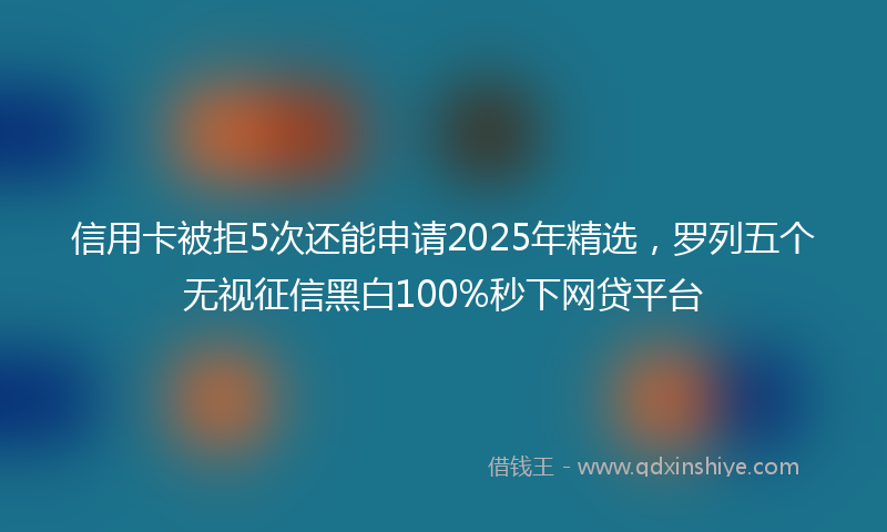 信用卡被拒5次还能申请2025年精选，罗列五个无视征信黑白100%秒下网贷平台