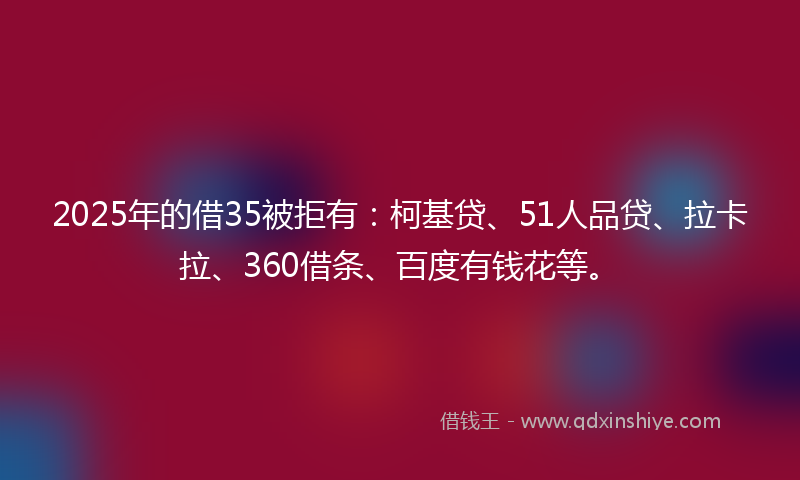 2025年的借35被拒有：柯基贷、51人品贷、拉卡拉、360借条、百度有钱花等。