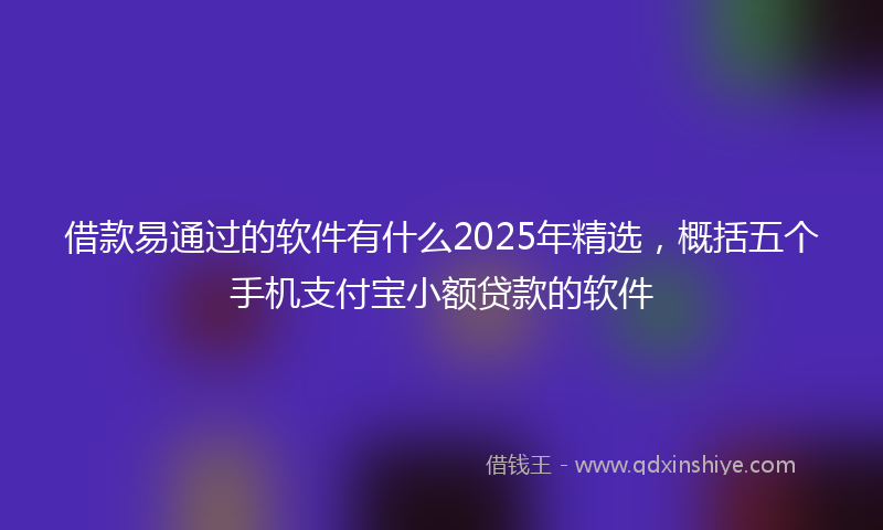 借款易通过的软件有什么2025年精选，概括五个手机支付宝小额贷款的软件