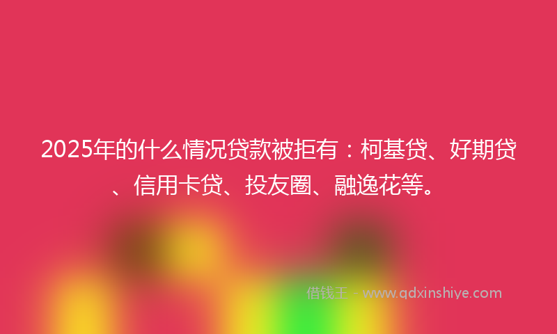 2025年的什么情况贷款被拒有：柯基贷、好期贷、信用卡贷、投友圈、融逸花等。