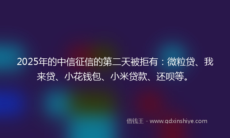 2025年的中信征信的第二天被拒有:微粒贷、我来贷、小花钱包、小米贷款、还呗等。