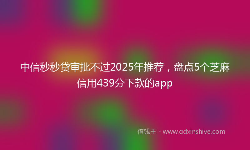 中信秒秒贷审批不过2025年推荐，盘点5个芝麻信用439分下款的app