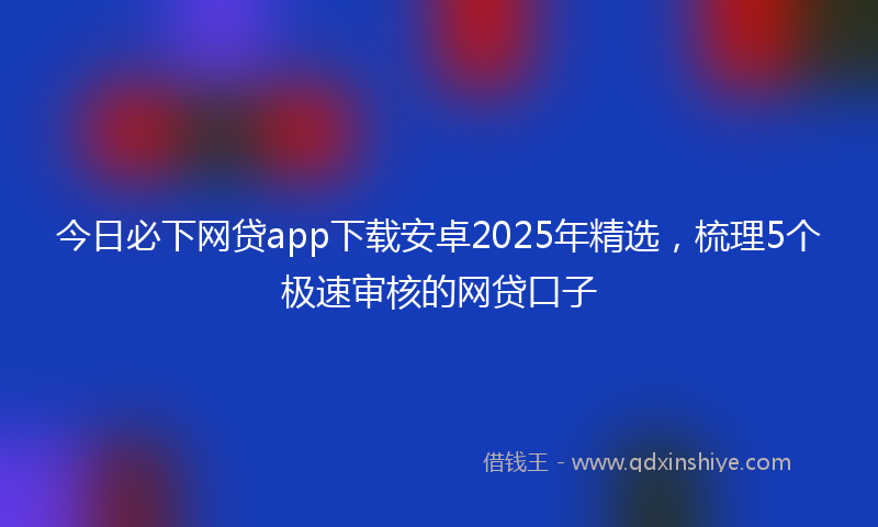 今日必下网贷app下载安卓2025年精选，梳理5个极速审核的网贷口子