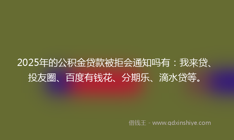 2025年的公积金贷款被拒会通知吗有：我来贷、投友圈、百度有钱花、分期乐、滴水贷等。