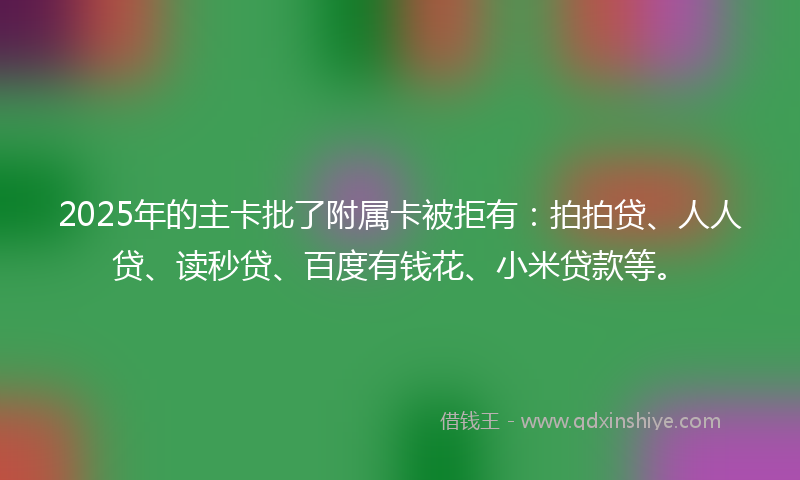 2025年的主卡批了附属卡被拒有：拍拍贷、人人贷、读秒贷、百度有钱花、小米贷款等。
