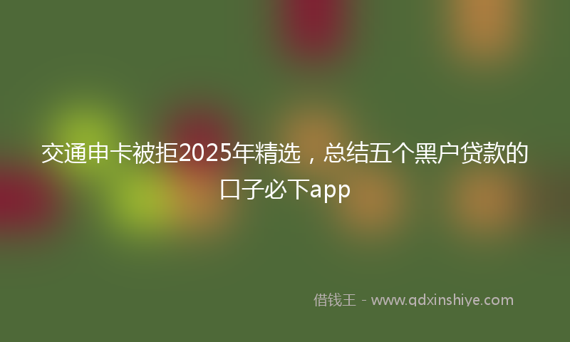 交通申卡被拒2025年精选，总结五个黑户贷款的口子必下app