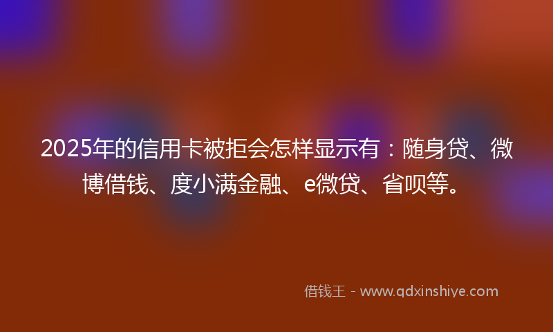 2025年的信用卡被拒会怎样显示有：随身贷、微博借钱、度小满金融、e微贷、省呗等。