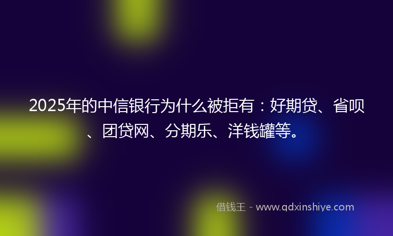2025年的中信银行为什么被拒有：好期贷、省呗、团贷网、分期乐、洋钱罐等。