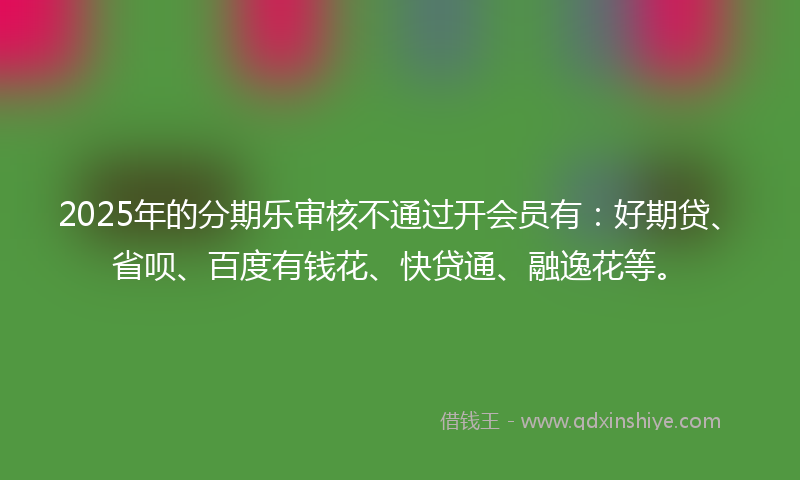 2025年的分期乐审核不通过开会员有：好期贷、省呗、百度有钱花、快贷通、融逸花等。