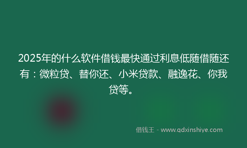 2025年的什么软件借钱最快通过利息低随借随还有：微粒贷、替你还、小米贷款、融逸花、你我贷等。