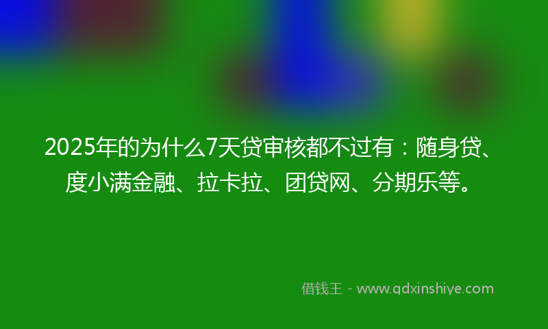 2025年的为什么7天贷审核都不过有：随身贷、度小满金融、拉卡拉、团贷网、分期乐等。