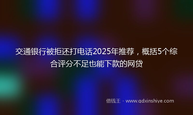 交通银行被拒还打电话2025年推荐，概括5个综合评分不足也能下款的网贷