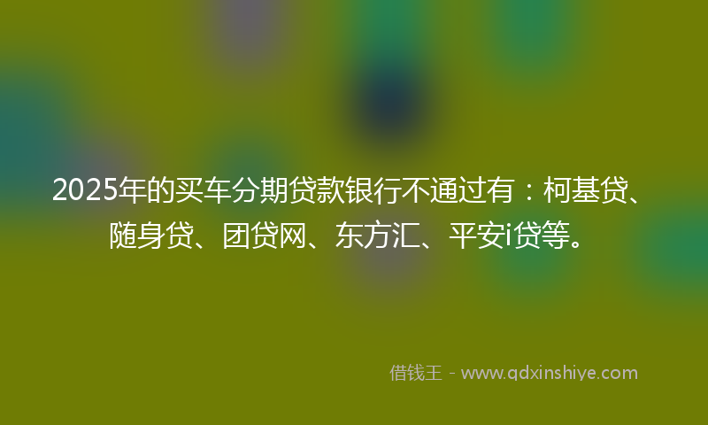 2025年的买车分期贷款银行不通过有：柯基贷、随身贷、团贷网、东方汇、平安i贷等。