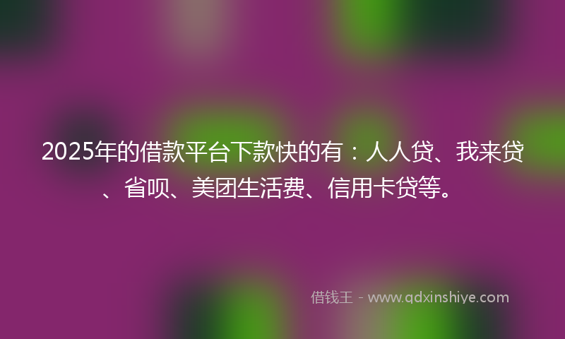 2025年的借款平台下款快的有：人人贷、我来贷、省呗、美团生活费、信用卡贷等。
