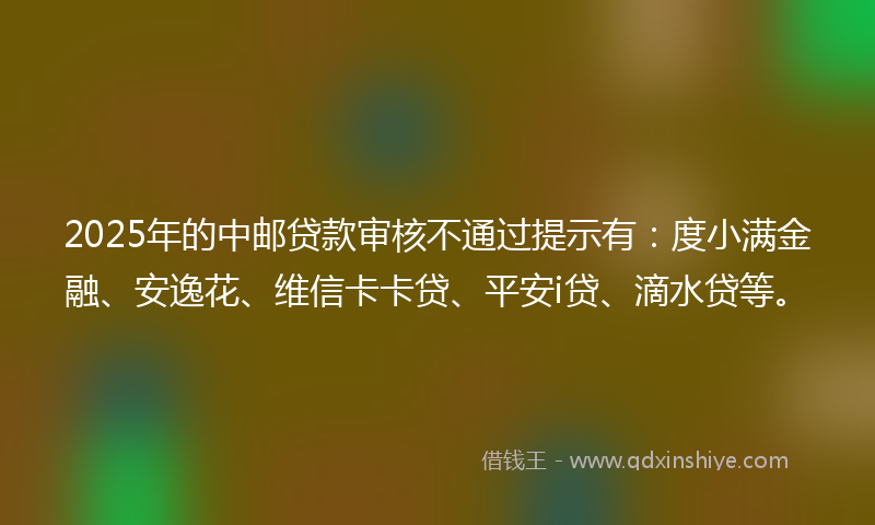 2025年的中邮贷款审核不通过提示有：度小满金融、安逸花、维信卡卡贷、平安i贷、滴水贷等。