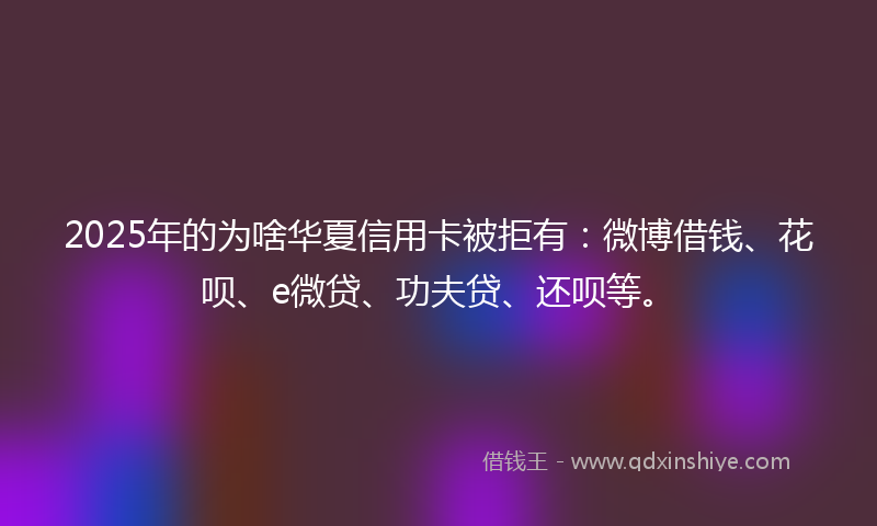 2025年的为啥华夏信用卡被拒有：微博借钱、花呗、e微贷、功夫贷、还呗等。