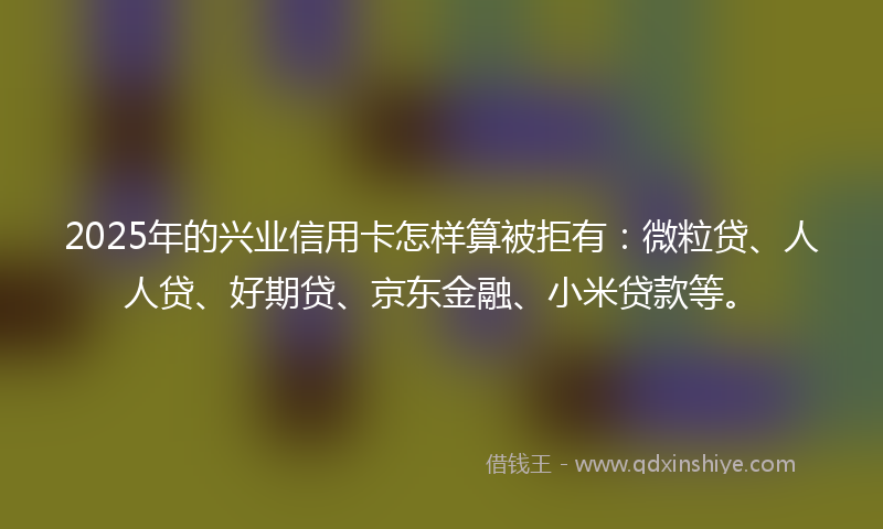 2025年的兴业信用卡怎样算被拒有：微粒贷、人人贷、好期贷、京东金融、小米贷款等。