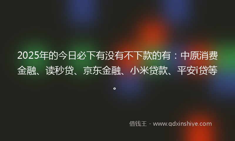 2025年的今日必下有没有不下款的有：中原消费金融、读秒贷、京东金融、小米贷款、平安i贷等。