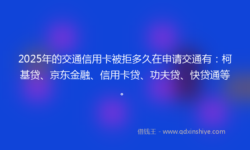 2025年的交通信用卡被拒多久在申请交通有：柯基贷、京东金融、信用卡贷、功夫贷、快贷通等。